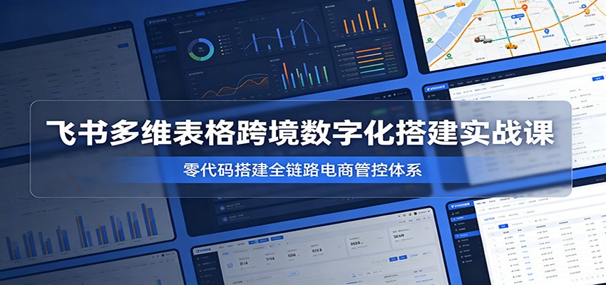 飞书多维表格跨境数字化搭建实战课，零代码搭建全链路电商管控体系